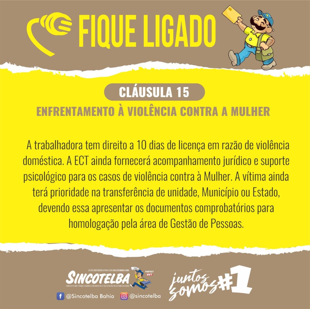 Enfrentamento à violência contra a Mulher Cláusula 15 A trabalhadora tem direito a 10 dias de licença em razão de violência doméstica. A ECT ainda fornecerá acompanhamento jurídico e suporte psicológico para os casos de violência contra à Mulher. A vítima ainda terá prioridade na transferência de unidade, Município ou Estado, devendo essa apresentar os documentos comprobatórios para homologação pela área de Gestão de Pessoas. Juntos Somos 1!